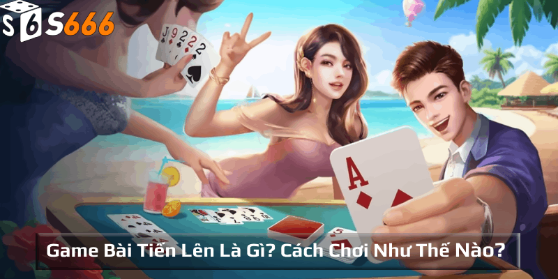 Game bài tiến lên là gì? Cách chơi như thế nào?